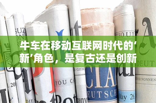 牛车在移动互联网时代的‘新’角色，是复古还是创新？
