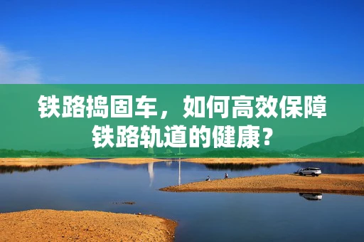 铁路捣固车，如何高效保障铁路轨道的健康？