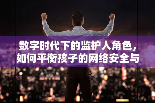 数字时代下的监护人角色，如何平衡孩子的网络安全与自由探索？