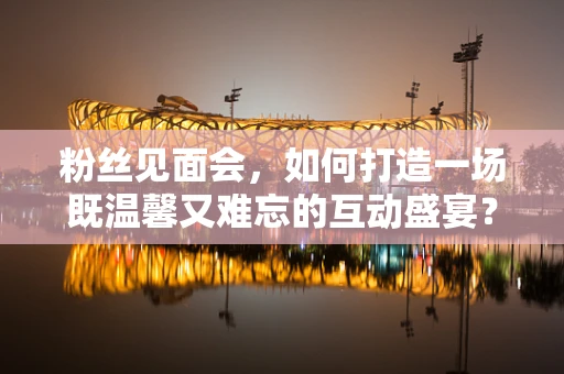 粉丝见面会，如何打造一场既温馨又难忘的互动盛宴？
