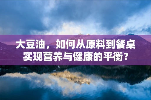大豆油，如何从原料到餐桌实现营养与健康的平衡？