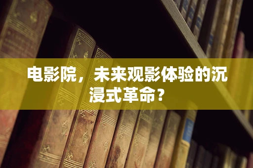 电影院，未来观影体验的沉浸式革命？