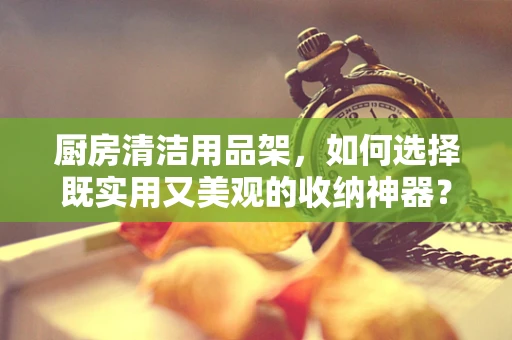 厨房清洁用品架，如何选择既实用又美观的收纳神器？