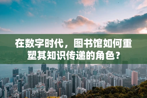 在数字时代，图书馆如何重塑其知识传递的角色？