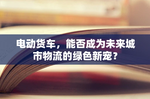 电动货车，能否成为未来城市物流的绿色新宠？