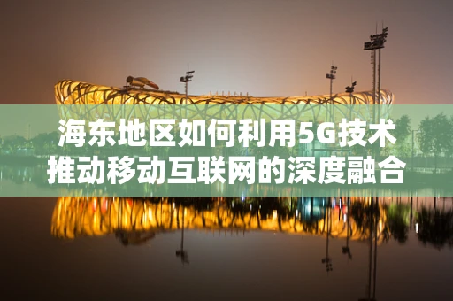 海东地区如何利用5G技术推动移动互联网的深度融合与创新发展？