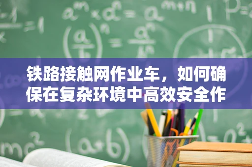 铁路接触网作业车，如何确保在复杂环境中高效安全作业？