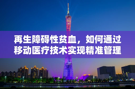 再生障碍性贫血，如何通过移动医疗技术实现精准管理与治疗？