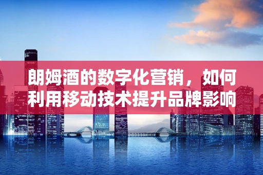 朗姆酒的数字化营销，如何利用移动技术提升品牌影响力？