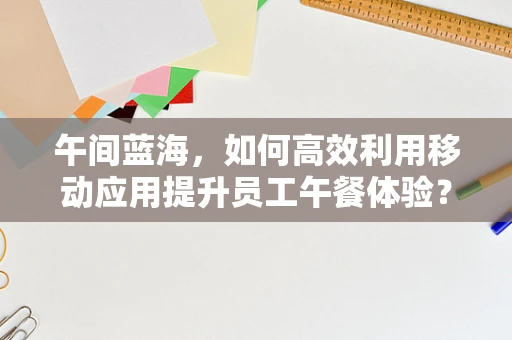 午间蓝海，如何高效利用移动应用提升员工午餐体验？
