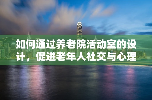 如何通过养老院活动室的设计，促进老年人社交与心理健康？