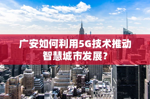 广安如何利用5G技术推动智慧城市发展？