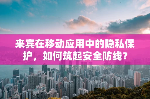 来宾在移动应用中的隐私保护，如何筑起安全防线？