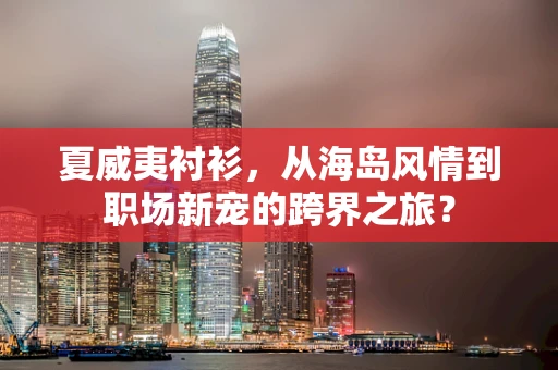 夏威夷衬衫，从海岛风情到职场新宠的跨界之旅？