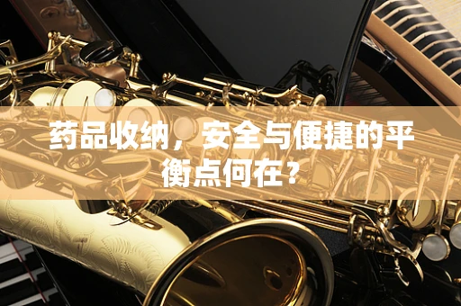 药品收纳，安全与便捷的平衡点何在？