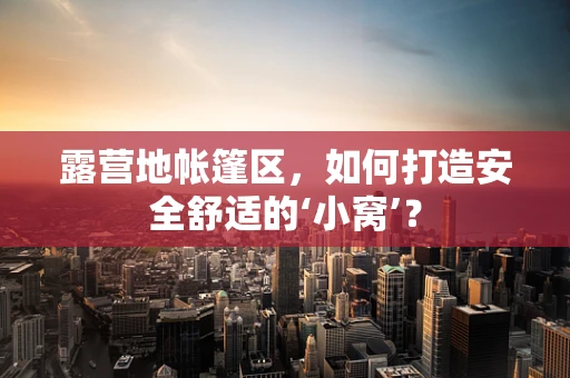 露营地帐篷区，如何打造安全舒适的‘小窝’？