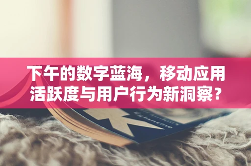 下午的数字蓝海，移动应用活跃度与用户行为新洞察？