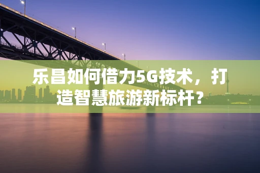 乐昌如何借力5G技术，打造智慧旅游新标杆？