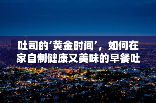 吐司的‘黄金时间’，如何在家自制健康又美味的早餐吐司？