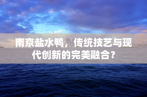 南京盐水鸭，传统技艺与现代创新的完美融合？