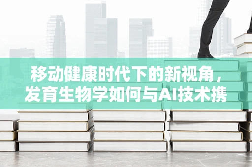 移动健康时代下的新视角，发育生物学如何与AI技术携手探索生命奥秘？