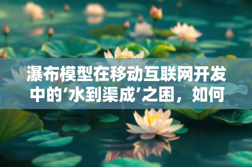 瀑布模型在移动互联网开发中的‘水到渠成’之困，如何平衡速度与质量？
