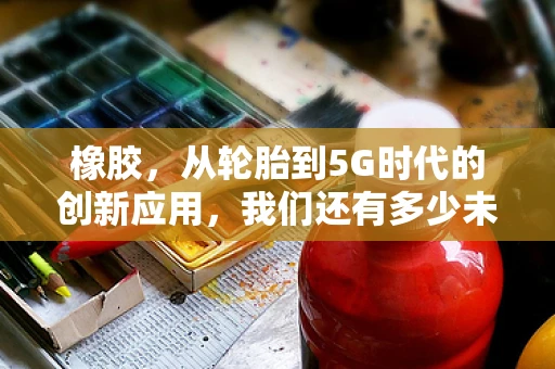 橡胶，从轮胎到5G时代的创新应用，我们还有多少未知？