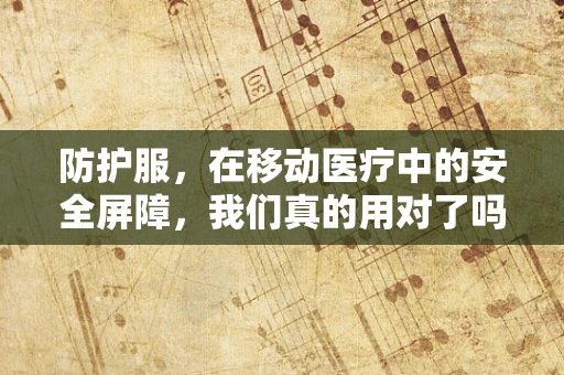 防护服，在移动医疗中的安全屏障，我们真的用对了吗？