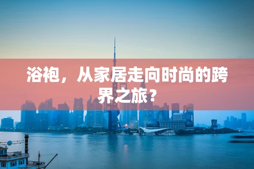 浴袍，从家居走向时尚的跨界之旅？