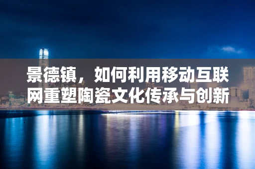 景德镇，如何利用移动互联网重塑陶瓷文化传承与创新的‘新瓷路’？
