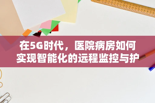 在5G时代，医院病房如何实现智能化的远程监控与护理？