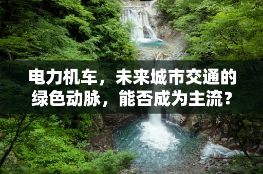 电力机车，未来城市交通的绿色动脉，能否成为主流？