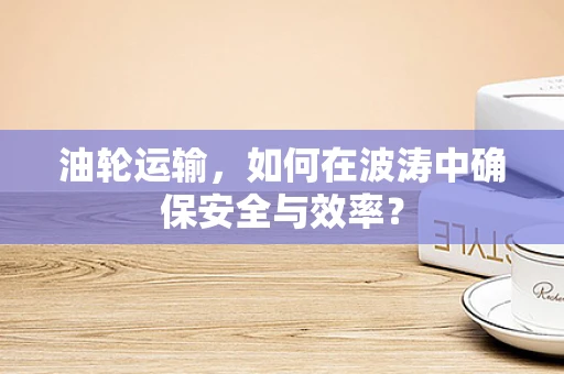 油轮运输，如何在波涛中确保安全与效率？
