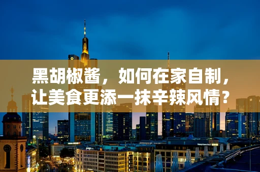 黑胡椒酱，如何在家自制，让美食更添一抹辛辣风情？