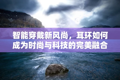 智能穿戴新风尚，耳环如何成为时尚与科技的完美融合？