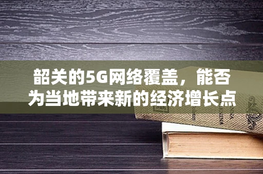 韶关的5G网络覆盖，能否为当地带来新的经济增长点？
