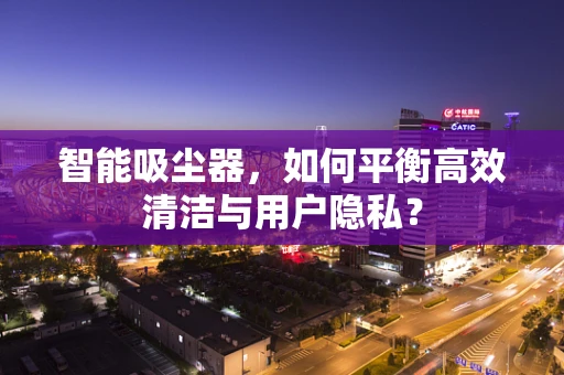 智能吸尘器，如何平衡高效清洁与用户隐私？