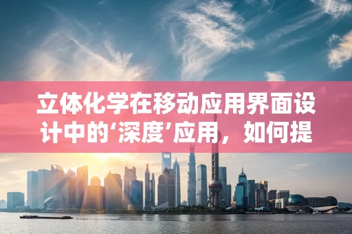 立体化学在移动应用界面设计中的‘深度’应用，如何提升用户体验？