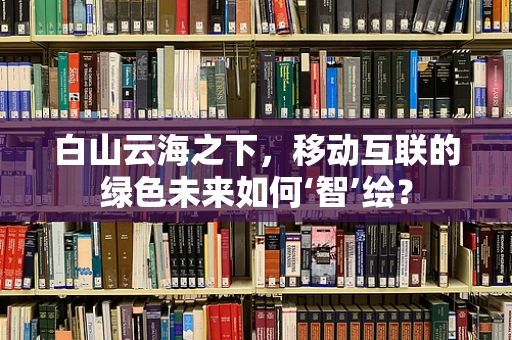 白山云海之下，移动互联的绿色未来如何‘智’绘？
