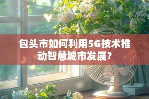 包头市如何利用5G技术推动智慧城市发展？