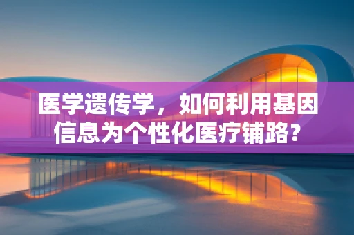 医学遗传学，如何利用基因信息为个性化医疗铺路？