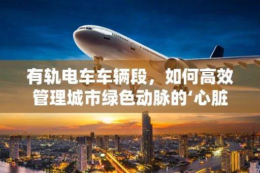 有轨电车车辆段，如何高效管理城市绿色动脉的‘心脏’？