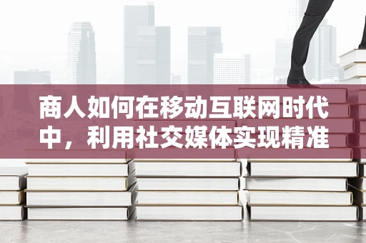 商人如何在移动互联网时代中，利用社交媒体实现精准营销？