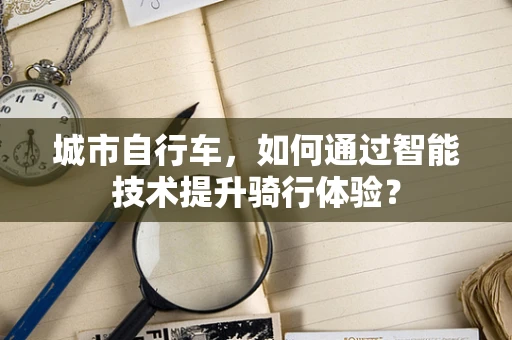 城市自行车，如何通过智能技术提升骑行体验？
