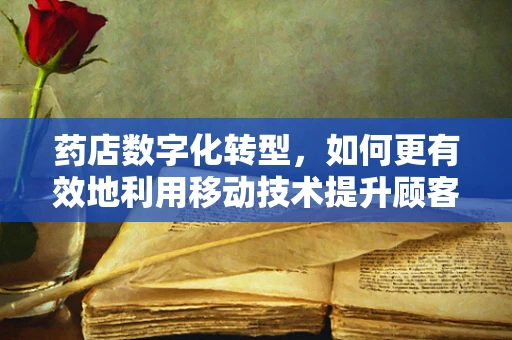 药店数字化转型，如何更有效地利用移动技术提升顾客体验？