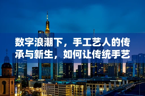 数字浪潮下，手工艺人的传承与新生，如何让传统手艺在移动互联网时代焕发新生？