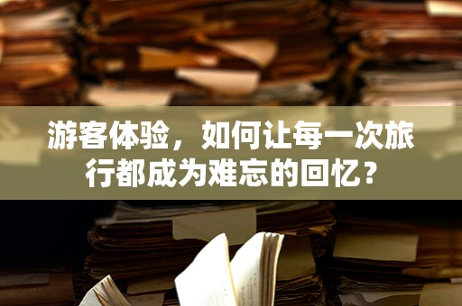 游客体验，如何让每一次旅行都成为难忘的回忆？