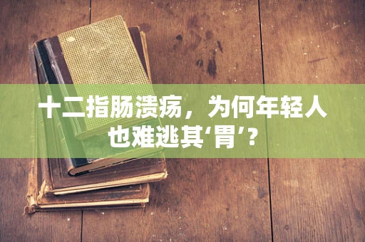 十二指肠溃疡，为何年轻人也难逃其‘胃’？
