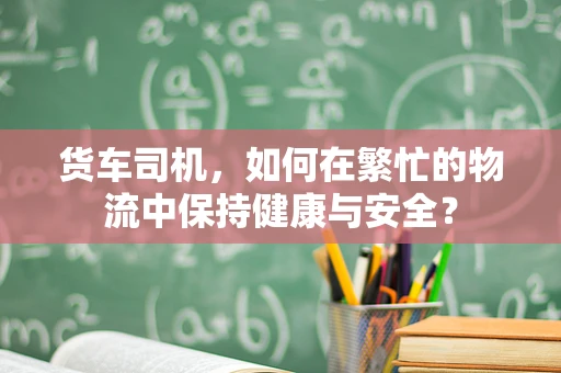 货车司机，如何在繁忙的物流中保持健康与安全？