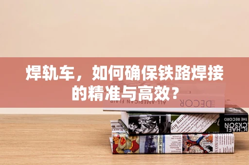 焊轨车，如何确保铁路焊接的精准与高效？